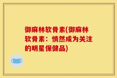 御麻林软骨素(御麻林软骨素：悄然成为关注的明星保健品)