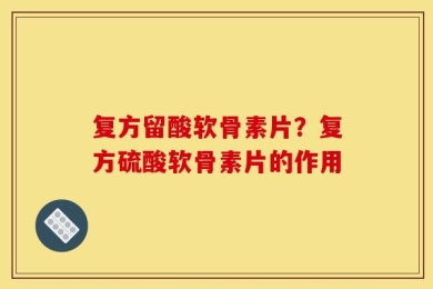 复方留酸软骨素片？复方硫酸软骨素片的作用