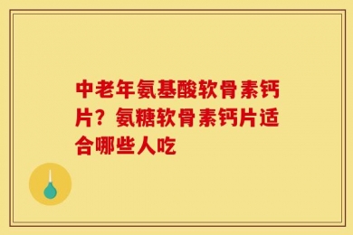 中老年氨基酸软骨素钙片？氨糖软骨素钙片适合哪些人吃