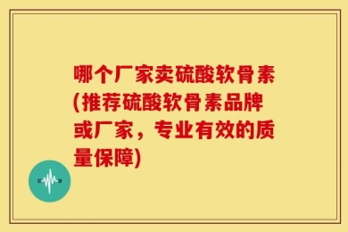 哪个厂家卖硫酸软骨素(推荐硫酸软骨素品牌或厂家，专业有效的质量保障)