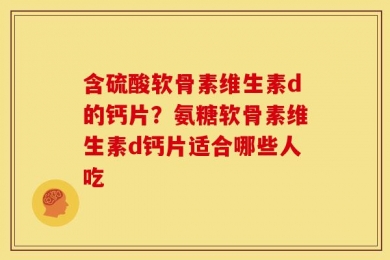 含硫酸软骨素维生素d的钙片？氨糖软骨素维生素d钙片适合哪些人吃