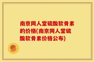 南京同人堂硫酸软骨素的价格(南京同人堂硫酸软骨素价格公布)