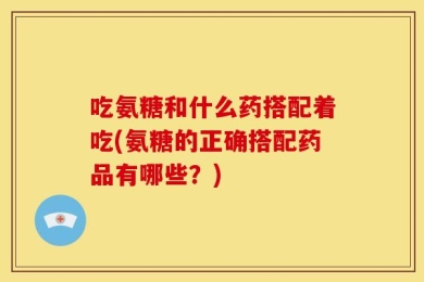 吃氨糖和什么药搭配着吃(氨糖的正确搭配药品有哪些？)