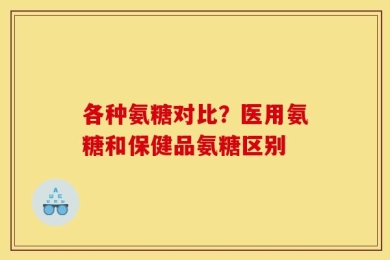 各种氨糖对比？医用氨糖和保健品氨糖区别