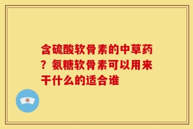 含硫酸软骨素的中草药？氨糖软骨素可以用来干什么的适合谁