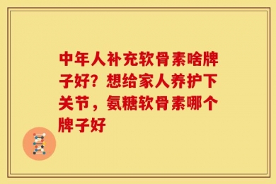 中年人补充软骨素啥牌子好？想给家人养护下关节，氨糖软骨素哪个牌子好