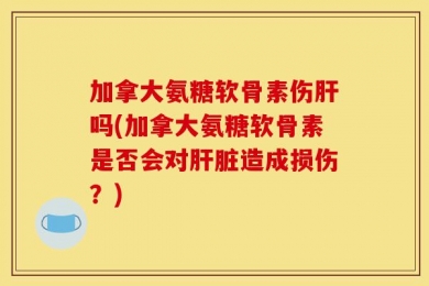 加拿大氨糖软骨素伤肝吗(加拿大氨糖软骨素是否会对肝脏造成损伤？)