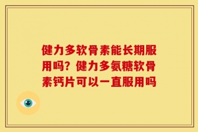 健力多软骨素能长期服用吗？健力多氨糖软骨素钙片可以一直服用吗