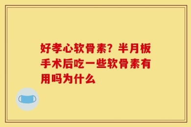 好孝心软骨素？半月板手术后吃一些软骨素有用吗为什么