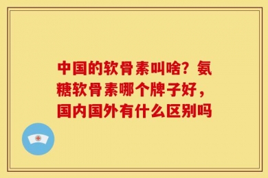 中国的软骨素叫啥？氨糖软骨素哪个牌子好，国内国外有什么区别吗