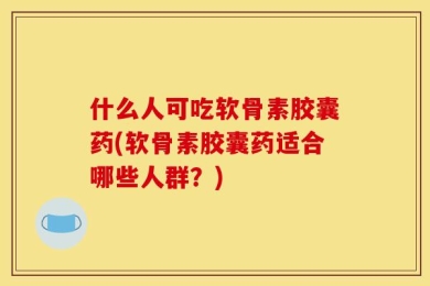 什么人可吃软骨素胶囊药(软骨素胶囊药适合哪些人群？)