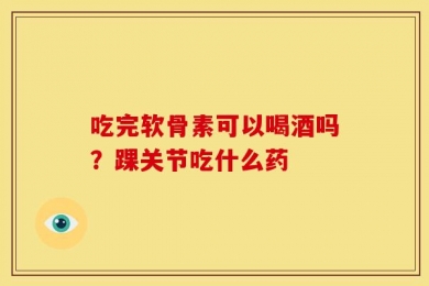 吃完软骨素可以喝酒吗？踝关节吃什么药