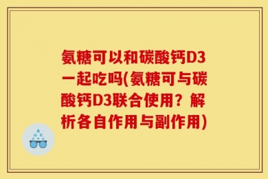 氨糖可以和碳酸钙D3一起吃吗(氨糖可与碳酸钙D3联合使用？解析各自作用与副作用)