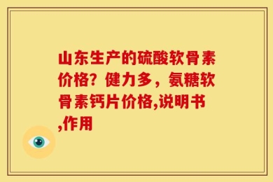 山东生产的硫酸软骨素价格？健力多，氨糖软骨素钙片价格,说明书,作用