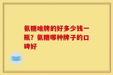 氨糖啥牌的好多少钱一瓶？氨糖哪种牌子的口碑好
