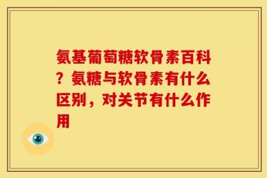 氨基葡萄糖软骨素百科？氨糖与软骨素有什么区别，对关节有什么作用