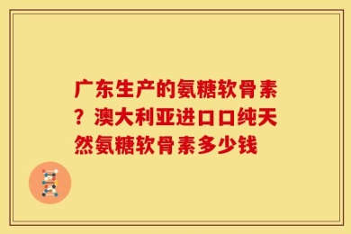 广东生产的氨糖软骨素？澳大利亚进口口纯天然氨糖软骨素多少钱