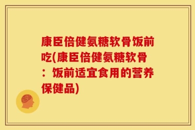 康臣倍健氨糖软骨饭前吃(康臣倍健氨糖软骨：饭前适宜食用的营养保健品)