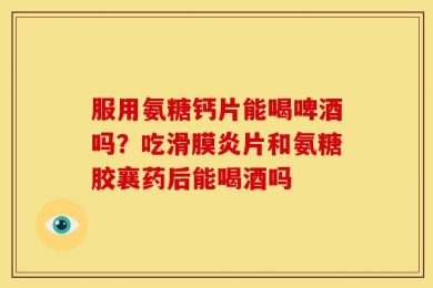 服用氨糖钙片能喝啤酒吗？吃滑膜炎片和氨糖胶襄药后能喝酒吗