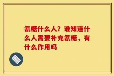 氨糖什么人？谁知道什么人需要补充氨糖，有什么作用吗