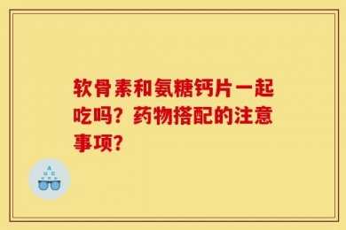 软骨素和氨糖钙片一起吃吗？药物搭配的注意事项？