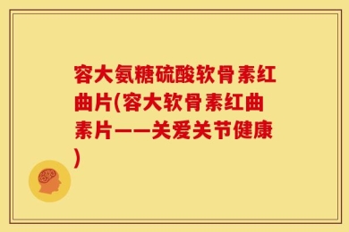 容大氨糖硫酸软骨素红曲片(容大软骨素红曲素片——关爱关节健康)