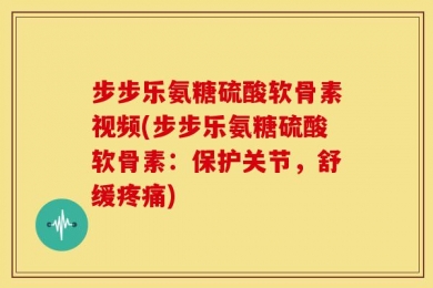 步步乐氨糖硫酸软骨素视频(步步乐氨糖硫酸软骨素：保护关节，舒缓疼痛)
