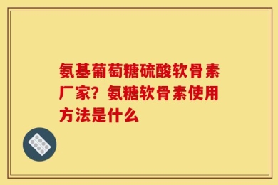 氨基葡萄糖硫酸软骨素厂家？氨糖软骨素使用方法是什么