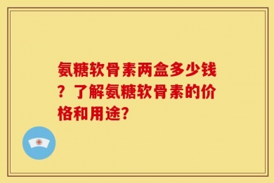 氨糖软骨素两盒多少钱？了解氨糖软骨素的价格和用途？