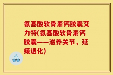 氨基酸软骨素钙胶囊艾力特(氨基酸软骨素钙胶囊——滋养关节，延缓退化)