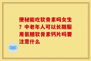 便秘能吃软骨素吗女生？中老年人可以长期服用氨糖软骨素钙片吗要注意什么