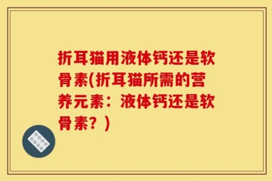 折耳猫用液体钙还是软骨素(折耳猫所需的营养元素：液体钙还是软骨素？)