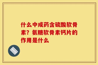 什么中成药含硫酸软骨素？氨糖软骨素钙片的作用是什么