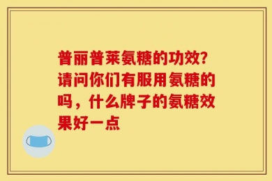 普丽普莱氨糖的功效？请问你们有服用氨糖的吗，什么牌子的氨糖效果好一点