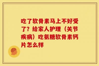 吃了软骨素马上不好受了？给家人护理（关节疾病）吃氨糖软骨素钙片怎么样