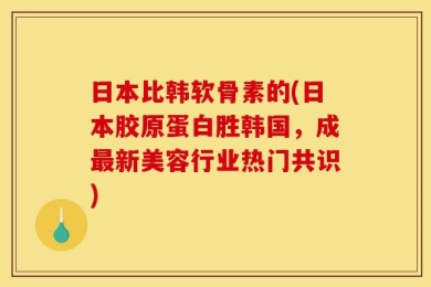 日本比韩软骨素的(日本胶原蛋白胜韩国，成最新美容行业热门共识)