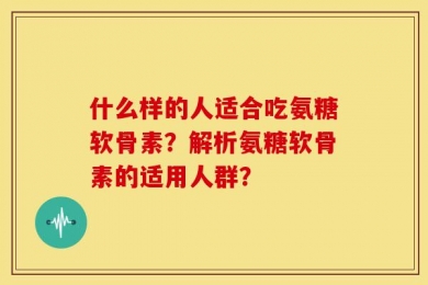 什么样的人适合吃氨糖软骨素？解析氨糖软骨素的适用人群？