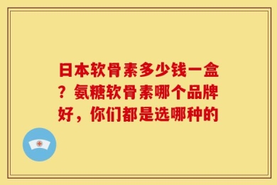 日本软骨素多少钱一盒？氨糖软骨素哪个品牌好，你们都是选哪种的