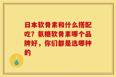 日本软骨素和什么搭配吃？氨糖软骨素哪个品牌好，你们都是选哪种的