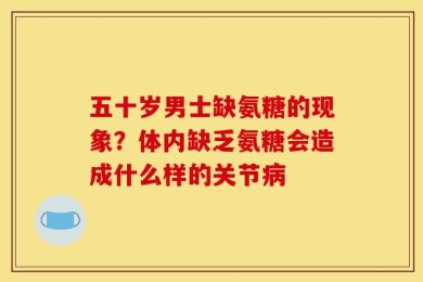 五十岁男士缺氨糖的现象？体内缺乏氨糖会造成什么样的关节病