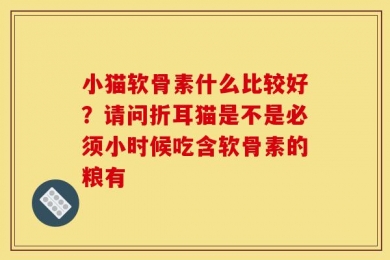 小猫软骨素什么比较好？请问折耳猫是不是必须小时候吃含软骨素的粮有