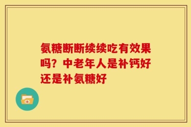 氨糖断断续续吃有效果吗？中老年人是补钙好还是补氨糖好