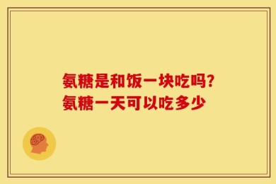 氨糖是和饭一块吃吗？氨糖一天可以吃多少