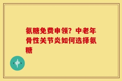 氨糖免费申领？中老年骨性关节炎如何选择氨糖
