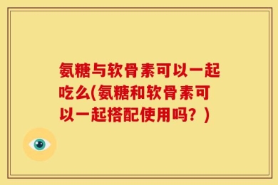 氨糖与软骨素可以一起吃么(氨糖和软骨素可以一起搭配使用吗？)
