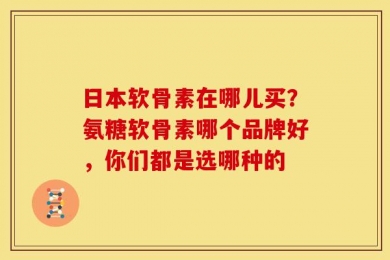 日本软骨素在哪儿买？氨糖软骨素哪个品牌好，你们都是选哪种的
