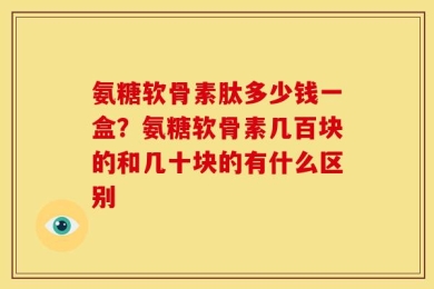 氨糖软骨素肽多少钱一盒？氨糖软骨素几百块的和几十块的有什么区别