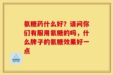 氨糖药什么好？请问你们有服用氨糖的吗，什么牌子的氨糖效果好一点