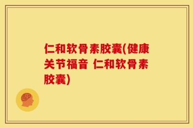仁和软骨素胶囊(健康关节福音 仁和软骨素胶囊)
