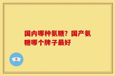 国内哪种氨糖？国产氨糖哪个牌子最好